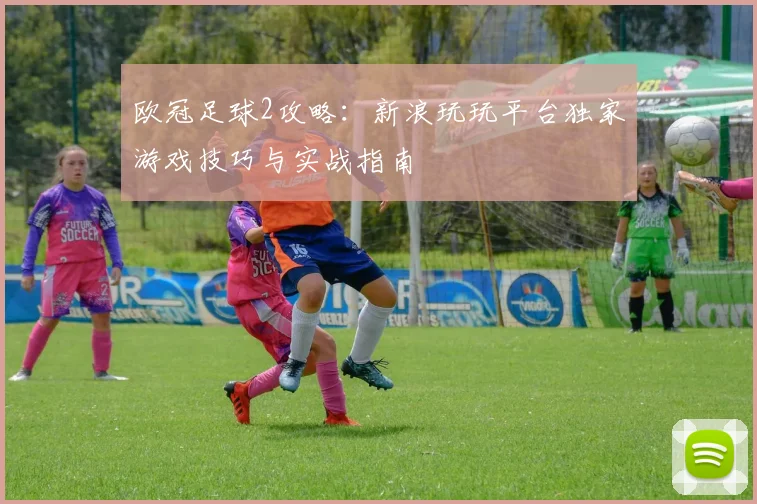 欧冠足球2攻略：新浪玩玩平台独家游戏技巧与实战指南