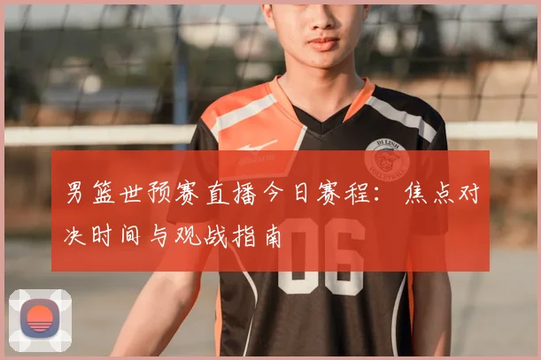 男篮世预赛直播今日赛程：焦点对决时间与观战指南
