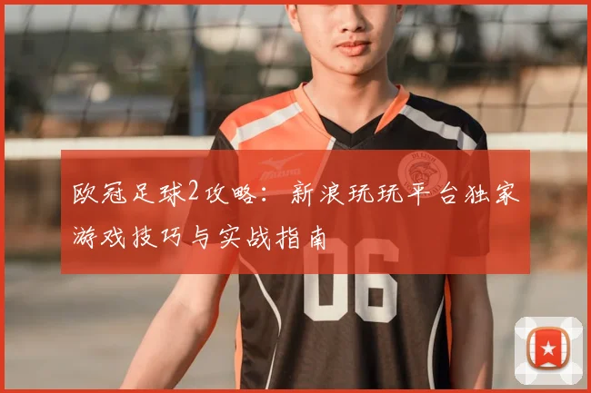 欧冠足球2攻略：新浪玩玩平台独家游戏技巧与实战指南