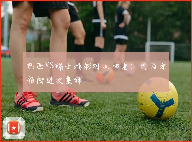 巴西VS瑞士精彩对决回看：内马尔领衔进攻集锦