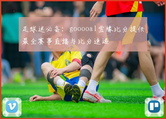 足球迷必备：gooooal雪缘比分提供最全赛事直播与比分速递