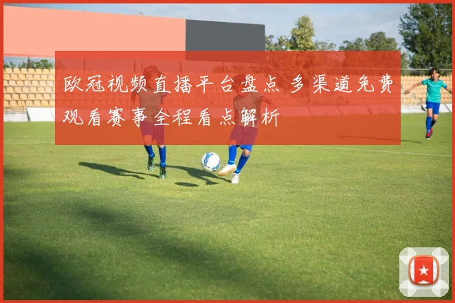 欧冠视频直播平台盘点 多渠道免费观看赛事全程看点解析