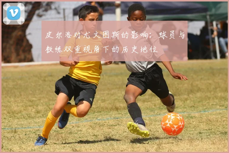 皮尔洛对尤文图斯的影响：球员与教练双重视角下的历史地位