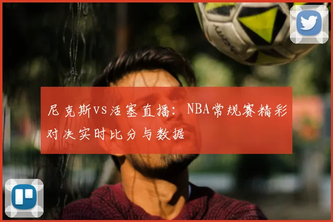 尼克斯vs活塞直播：NBA常规赛精彩对决实时比分与数据