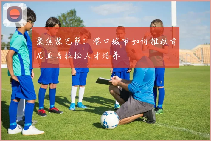 聚焦蒙巴萨：港口城市如何推动肯尼亚马拉松人才培养