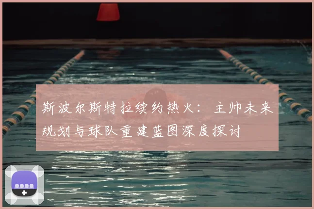 斯波尔斯特拉续约热火：主帅未来规划与球队重建蓝图深度探讨