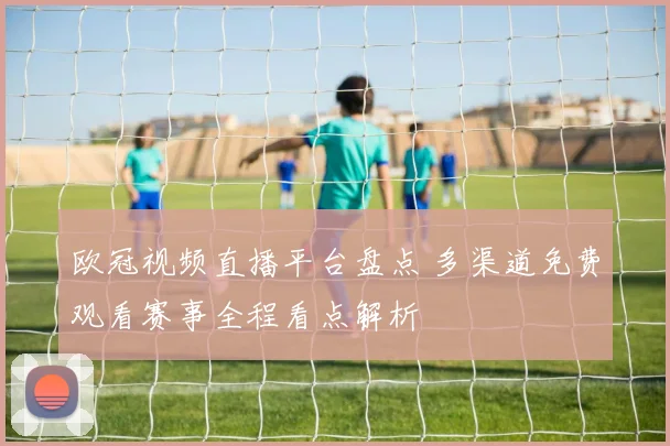 欧冠视频直播平台盘点 多渠道免费观看赛事全程看点解析