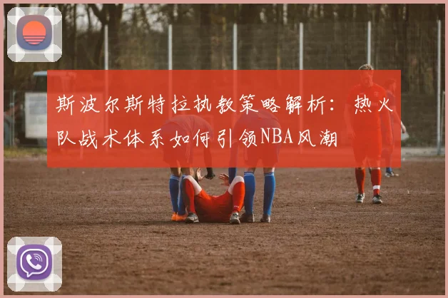 斯波尔斯特拉执教策略解析：热火队战术体系如何引领NBA风潮