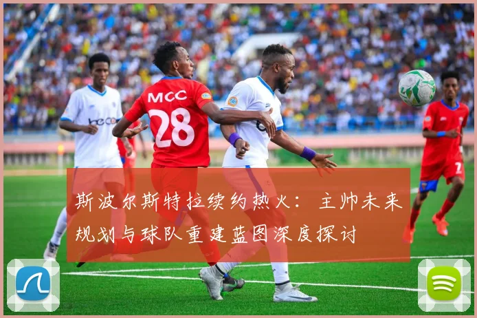 斯波尔斯特拉续约热火：主帅未来规划与球队重建蓝图深度探讨